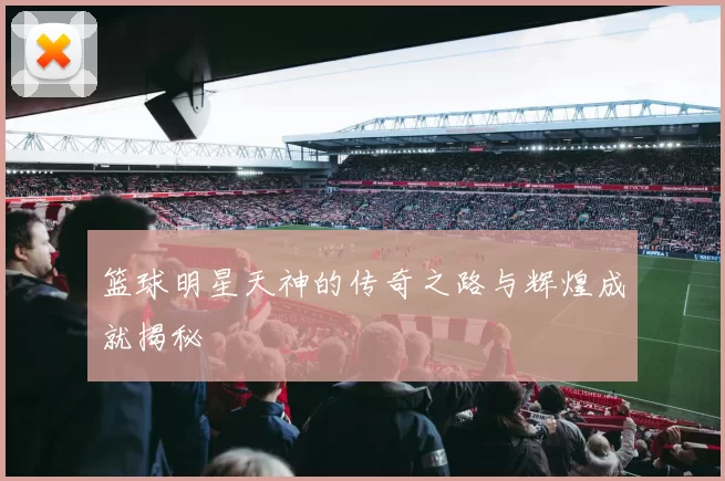 篮球明星天神的传奇之路与辉煌成就揭秘