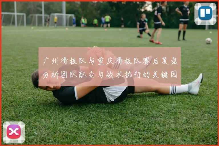 广州滑板队与重庆滑板队赛后复盘分析团队配合与战术执行的关键因素MBA