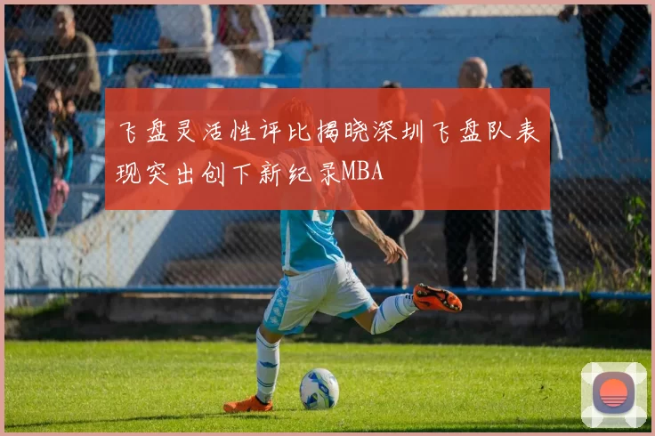 飞盘灵活性评比揭晓深圳飞盘队表现突出创下新纪录MBA