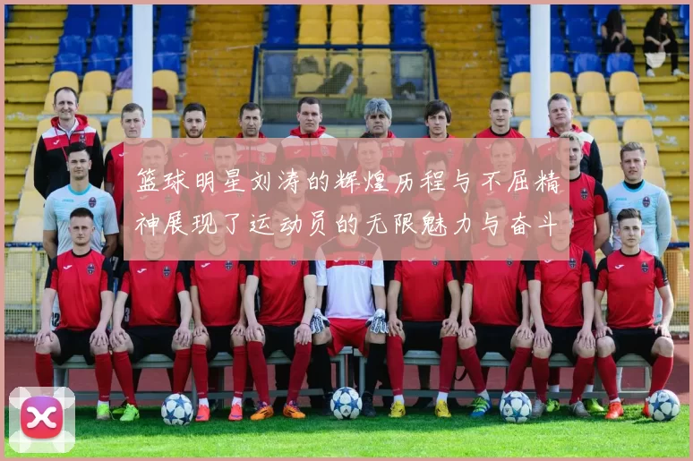 篮球明星刘涛的辉煌历程与不屈精神展现了运动员的无限魅力与奋斗故事