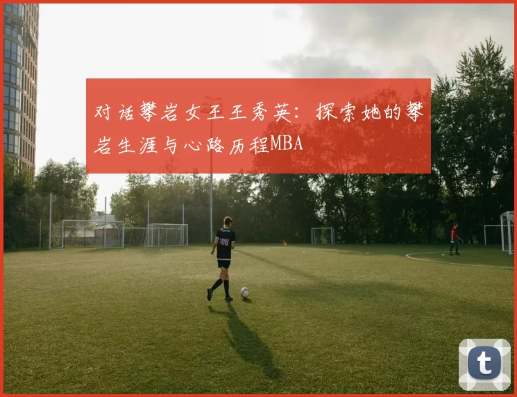 对话攀岩女王王秀英：探索她的攀岩生涯与心路历程MBA