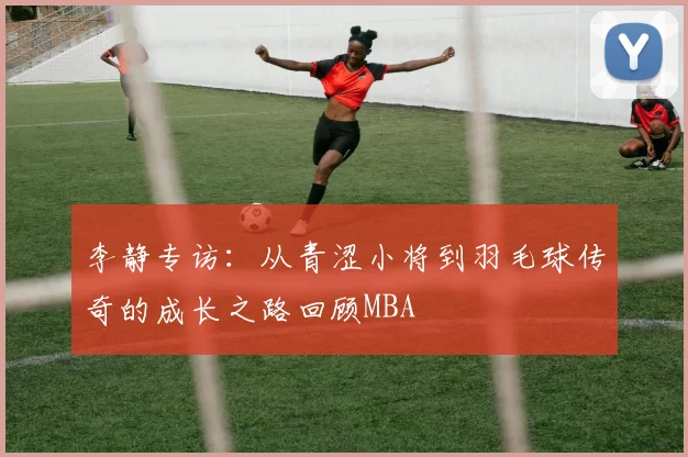 李静专访：从青涩小将到羽毛球传奇的成长之路回顾MBA