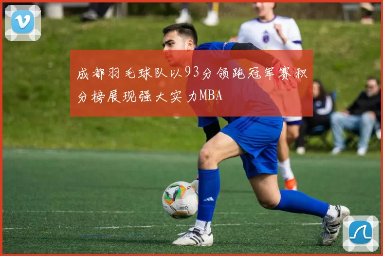 成都羽毛球队以93分领跑冠军赛积分榜展现强大实力MBA