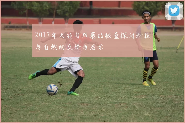 2017年火花与风暴的较量探讨科技与自然的交锋与启示