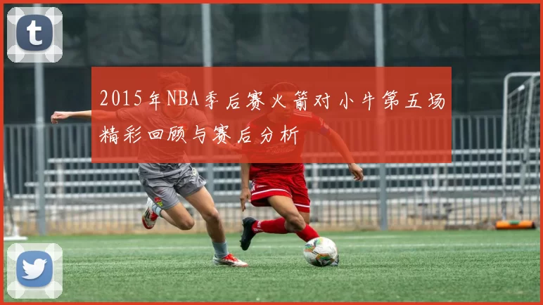 2015年NBA季后赛火箭对小牛第五场精彩回顾与赛后分析