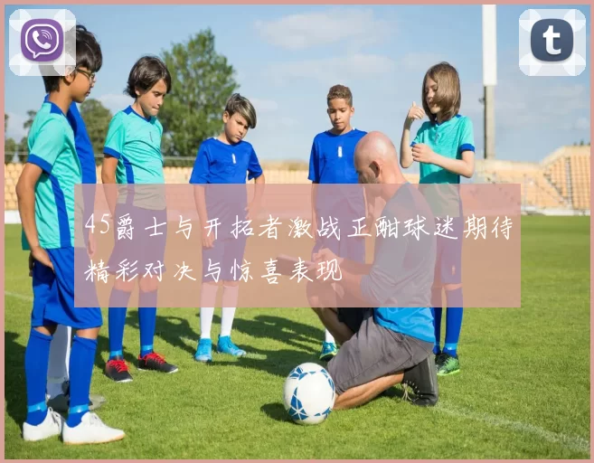 45爵士与开拓者激战正酣球迷期待精彩对决与惊喜表现