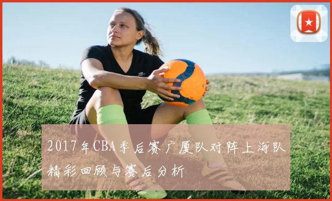 2017年CBA季后赛广厦队对阵上海队精彩回顾与赛后分析